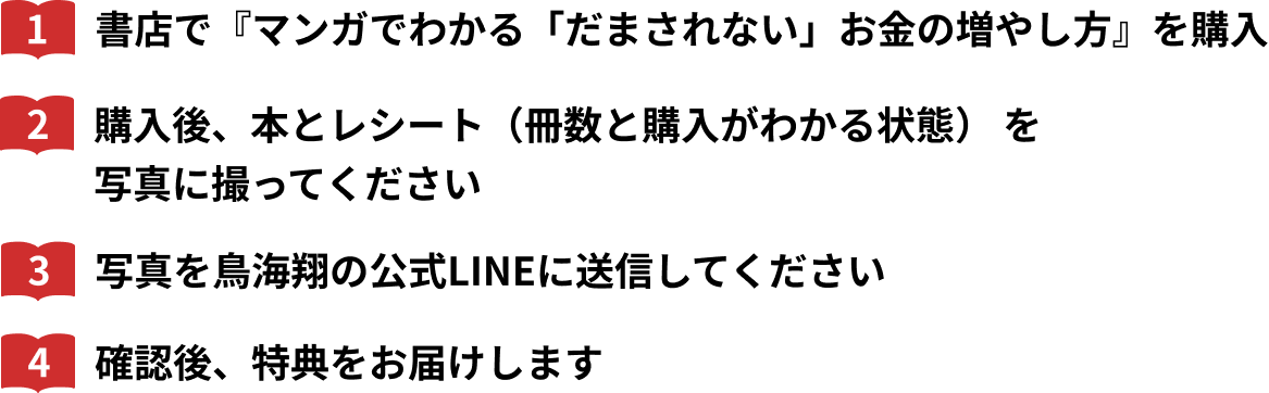 1.書店で『マンガでわかる「だまされない」お金の増やし方』を購入 2.購入後、本とレシート（冊数と購入がわかる状態） を写真に撮ってください 3.写真を鳥海翔の公式LINEに送信してください 4.確認後、特典をお届けします
