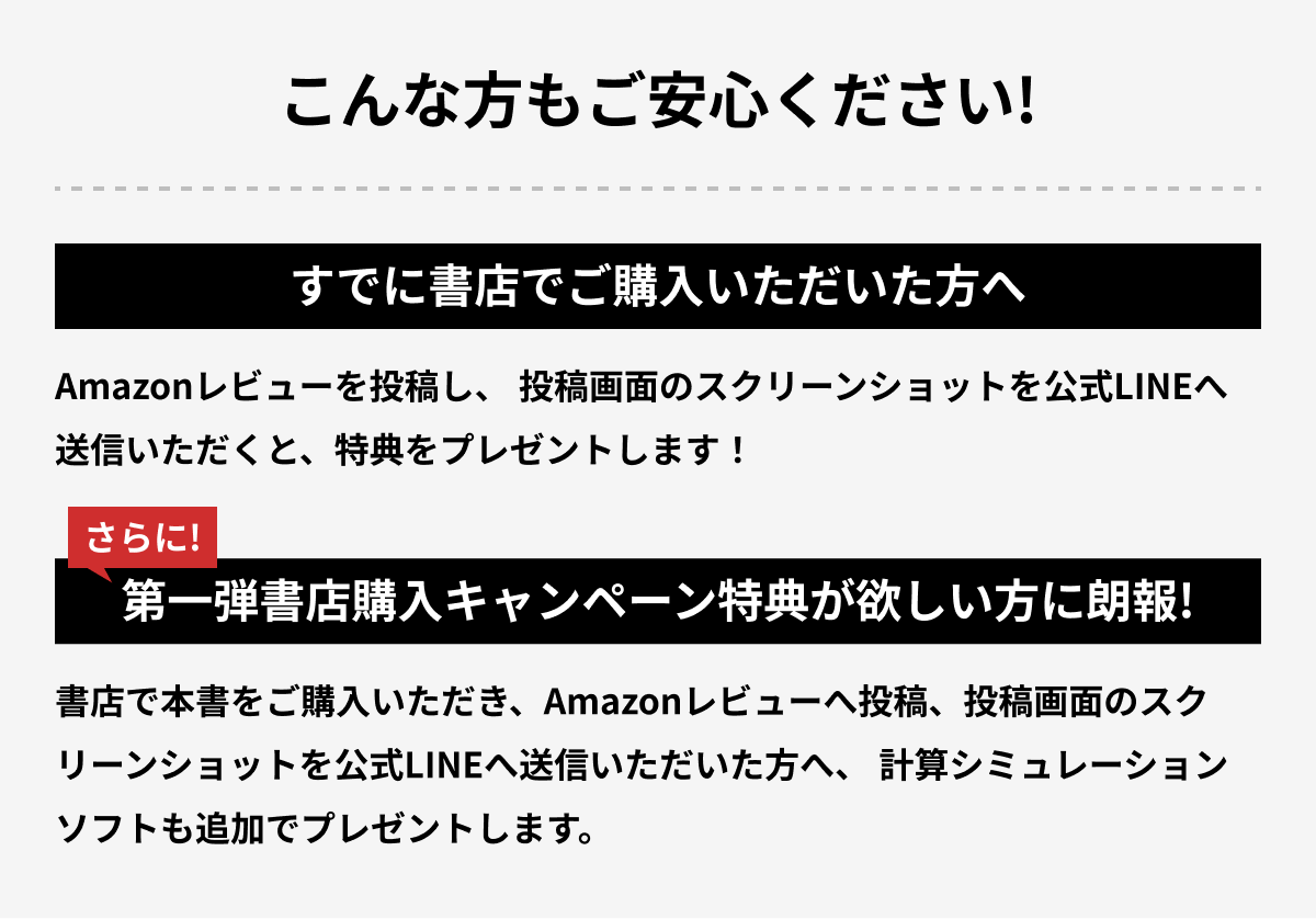 こんな方もご安心ください！ すでに書店でご購入いただいた方へ Amazonレビューを投稿し、投稿画面のスクリーンショットを公式LINEへ送信いただくと、特典をプレゼントします！ さらに！第一弾書店購入キャンペーン特典が欲しい方に朗報！ 書店で本書をご購入いただき、Amazonレビューへ投稿、投稿画面のスクリーンショットを公式LINEへ送信いただいた方へ、計算シミュレーションソフトも追加でプレゼントします。